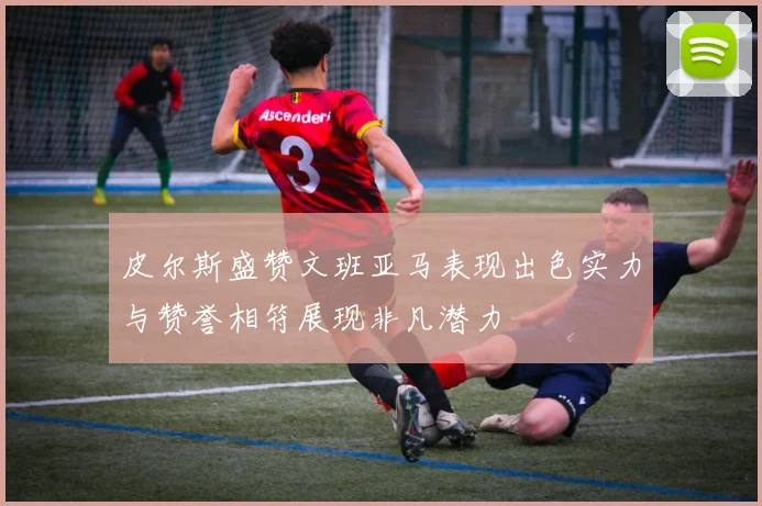 皮尔斯盛赞文班亚马表现出色实力与赞誉相符展现非凡潜力