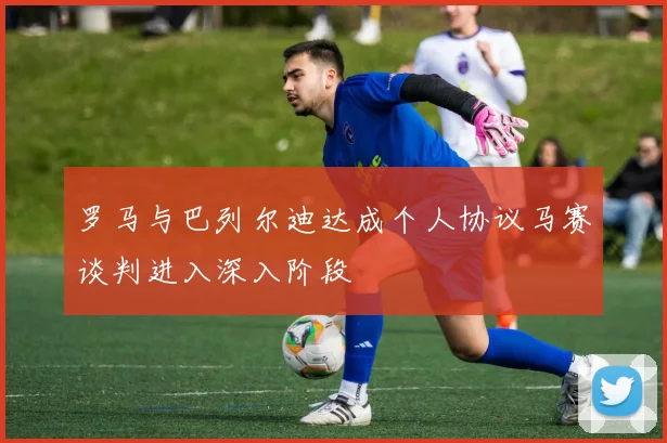 罗马与巴列尔迪达成个人协议马赛谈判进入深入阶段