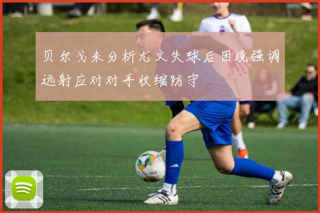 贝尔戈米分析尤文失球后困境强调远射应对对手收缩防守