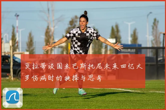 莫拉蒂谈国米巴斯托尼未来回忆大罗伤病时的抉择与思考