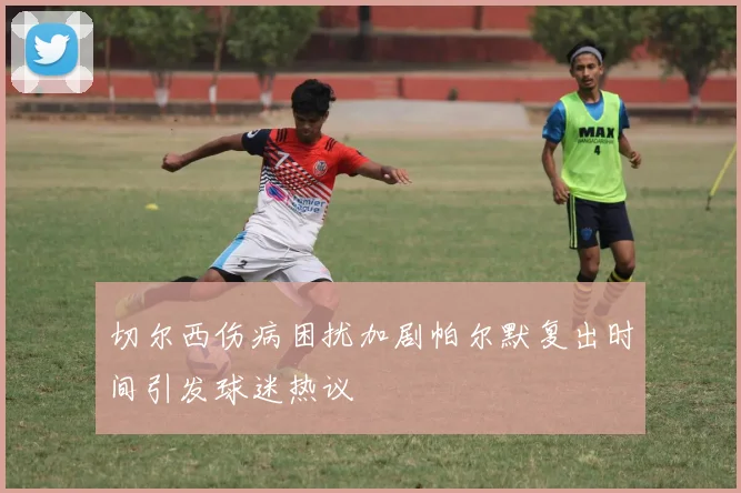 切尔西伤病困扰加剧帕尔默复出时间引发球迷热议
