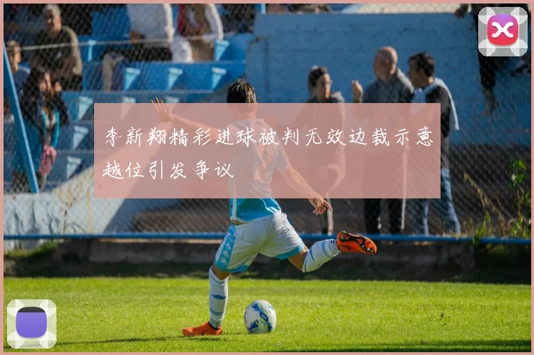 李新翔精彩进球被判无效边裁示意越位引发争议
