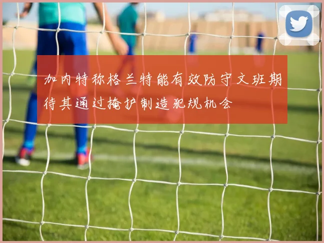 加内特称格兰特能有效防守文班期待其通过掩护制造犯规机会
