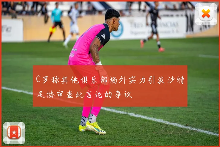 C罗称其他俱乐部场外实力引发沙特足协审查此言论的争议