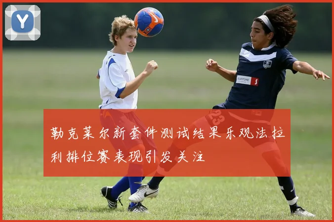 勒克莱尔新套件测试结果乐观法拉利排位赛表现引发关注