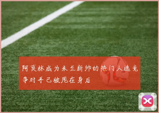 阿莫林成为米兰新帅的热门人选竞争对手已被甩在身后