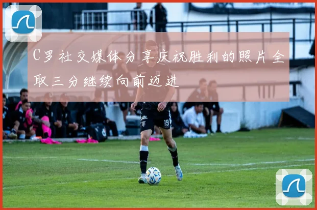 C罗社交媒体分享庆祝胜利的照片全取三分继续向前迈进