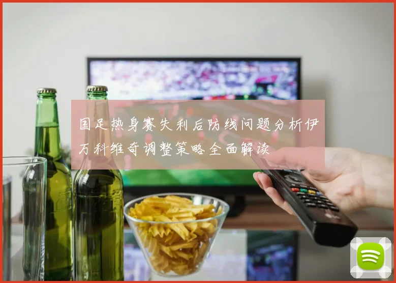 国足热身赛失利后防线问题分析伊万科维奇调整策略全面解读