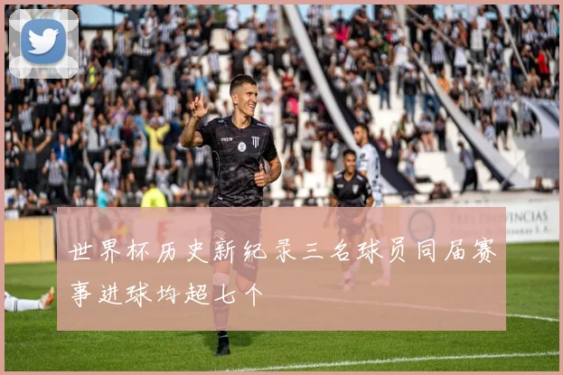 世界杯历史新纪录三名球员同届赛事进球均超七个