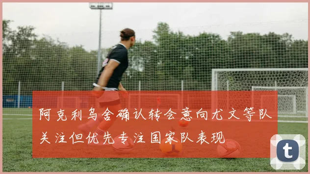 阿克利乌舍确认转会意向尤文等队关注但优先专注国家队表现