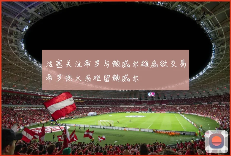活塞关注希罗与鲍威尔雄鹿欲交易希罗热火或难留鲍威尔