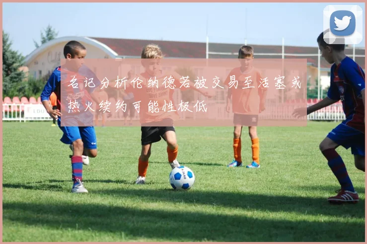 名记分析伦纳德若被交易至活塞或热火续约可能性极低