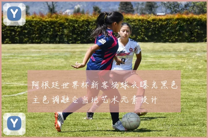 阿根廷世界杯新客场球衣曝光黑色主色调融合当地艺术元素设计