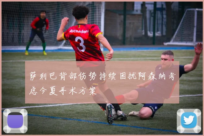 萨利巴背部伤势持续困扰阿森纳考虑今夏手术方案