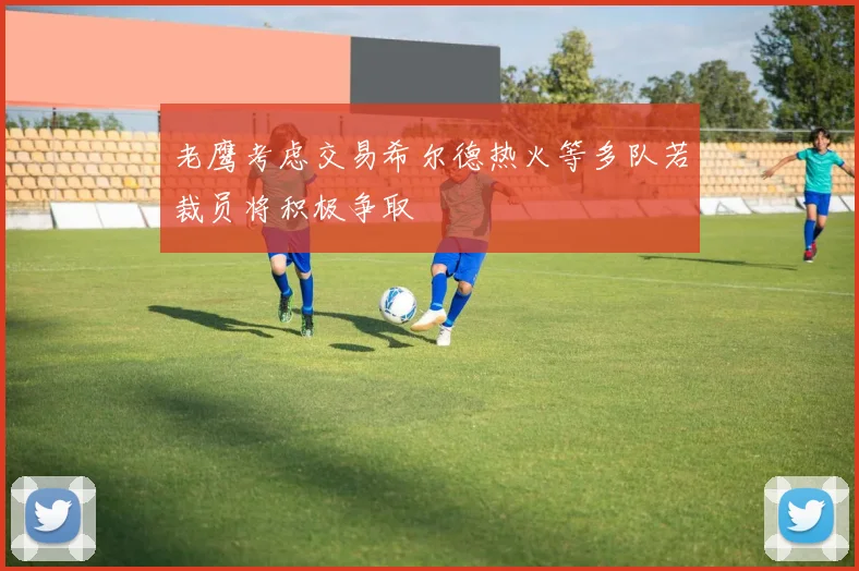 老鹰考虑交易希尔德热火等多队若裁员将积极争取