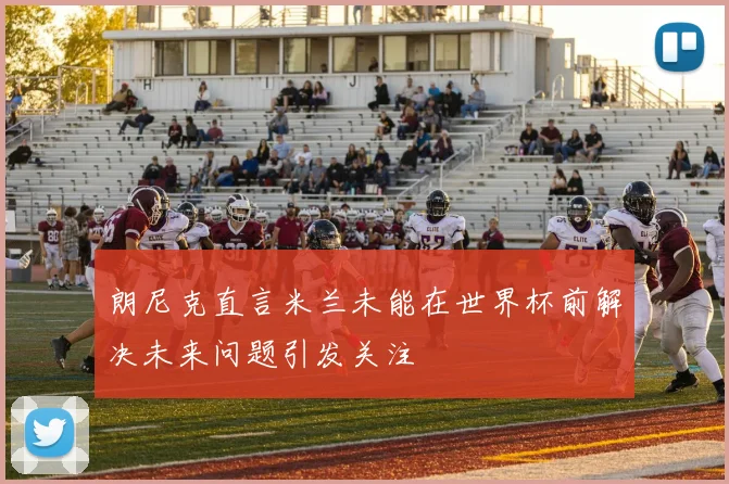 朗尼克直言米兰未能在世界杯前解决未来问题引发关注