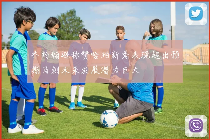乔约翰逊称赞哈珀新秀表现超出预期马刺未来发展潜力巨大