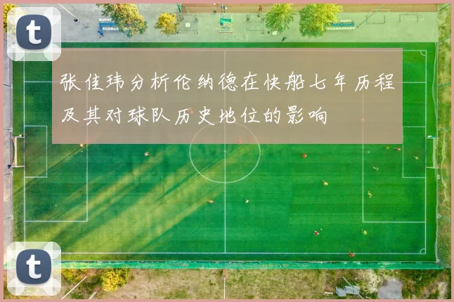张佳玮分析伦纳德在快船七年历程及其对球队历史地位的影响