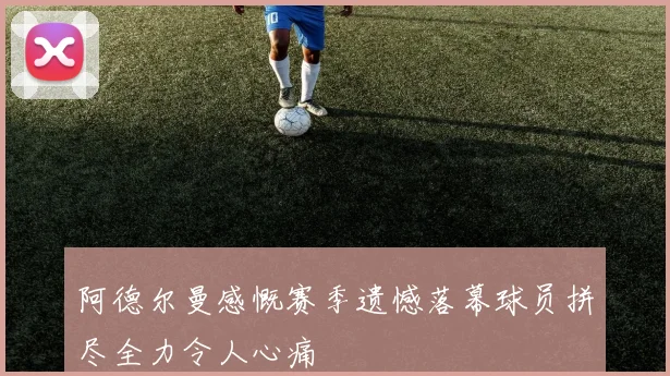 阿德尔曼感慨赛季遗憾落幕球员拼尽全力令人心痛