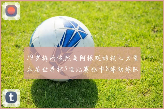 39岁梅西依然是阿根廷的核心力量本届世界杯5场比赛独中8球助球队狂轰14球