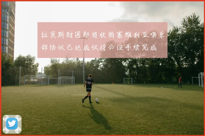 拉莫斯财团即将收购塞维利亚俱乐部协议已达成仅待公证手续完成