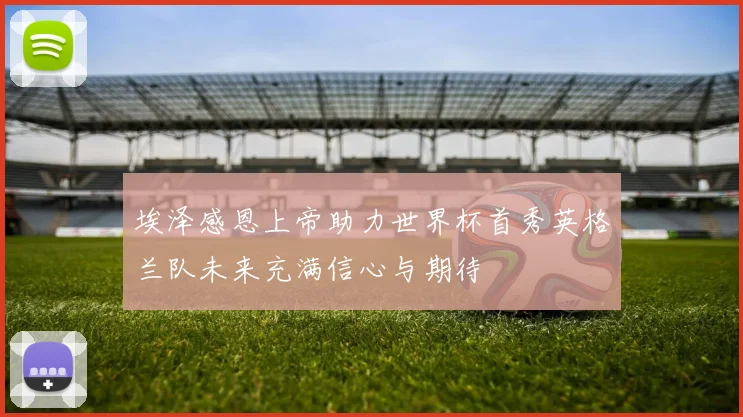 埃泽感恩上帝助力世界杯首秀英格兰队未来充满信心与期待